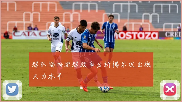 球队场均进球效率分析揭示攻击线火力水平