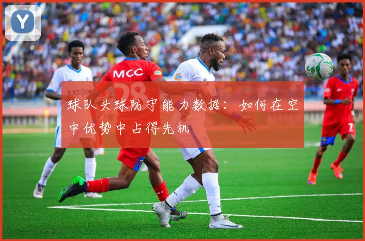 球队头球防守能力数据:如何在空中优势中占得先机