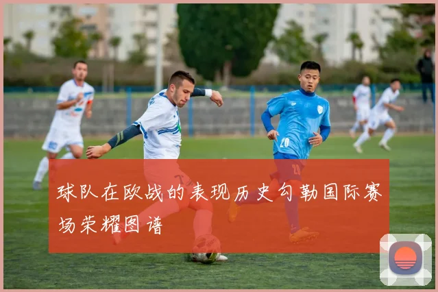 球队在欧战的表现历史勾勒国际赛场荣耀图谱