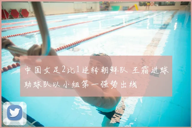 中国女足2比1逆转朝鲜队 王霜进球助球队以小组第一强势出线